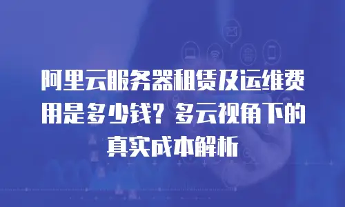 阿里云服务器租赁及运维费用是多少钱？多云视角下的真实成本解析