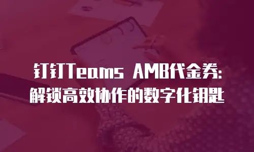 钉钉Teams AMB代金券：解锁高效协作的数字化钥匙