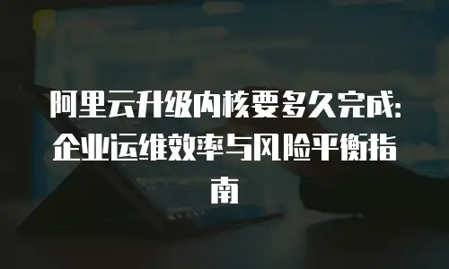 阿里云升级内核要多久完成：企业运维效率与风险平衡指南