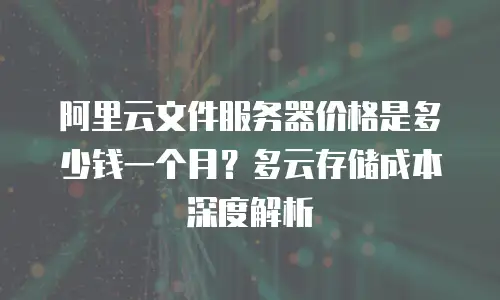 阿里云文件服务器价格是多少钱一个月？多云存储成本深度解析