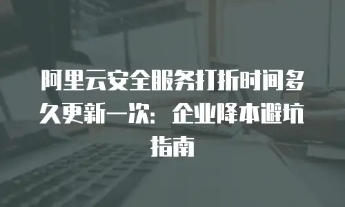 阿里云安全服务打折时间多久更新一次：企业降本避坑指南