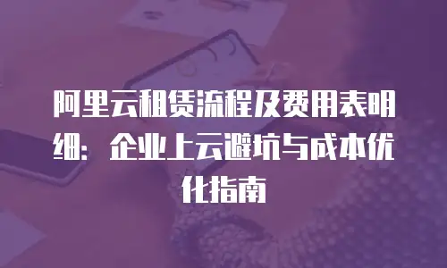 阿里云租赁流程及费用表明细：企业上云避坑与成本优化指南