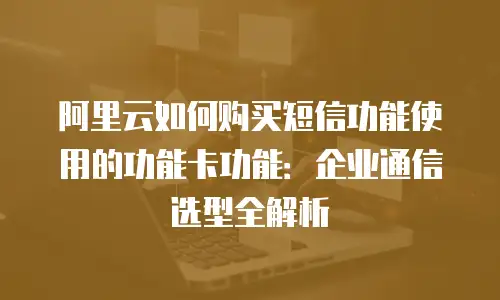 阿里云如何购买短信功能使用的功能卡功能：企业通信选型全解析