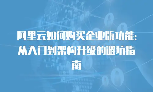 阿里云如何购买企业版功能：从入门到架构升级的避坑指南