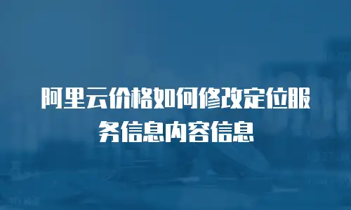 阿里云价格如何修改定位服务信息内容信息