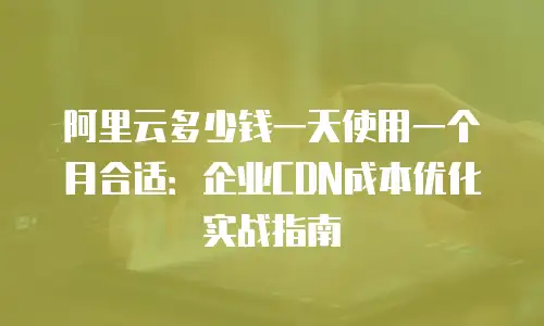 阿里云多少钱一天使用一个月合适：企业CDN成本优化实战指南