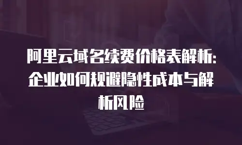 阿里云域名续费价格表解析：企业如何规避隐性成本与解析风险