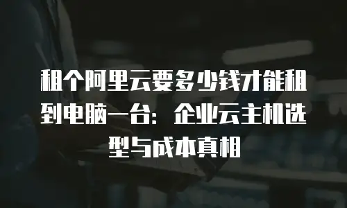 租个阿里云要多少钱才能租到电脑一台：企业云主机选型与成本真相