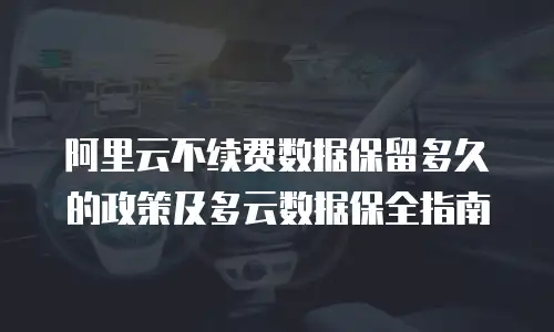 阿里云不续费数据保留多久的政策及多云数据保全指南