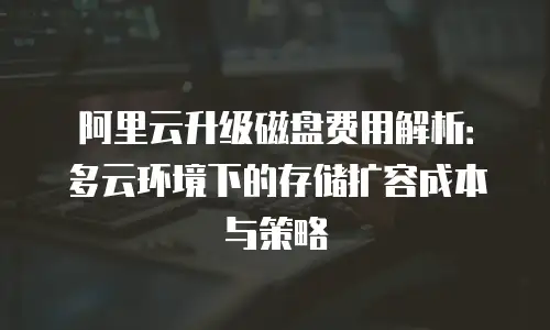 阿里云升级磁盘费用解析：多云环境下的存储扩容成本与策略