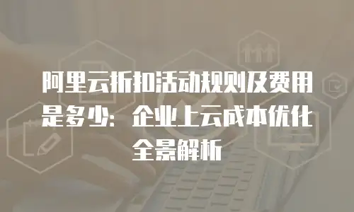 阿里云折扣活动规则及费用是多少：企业上云成本优化全景解析