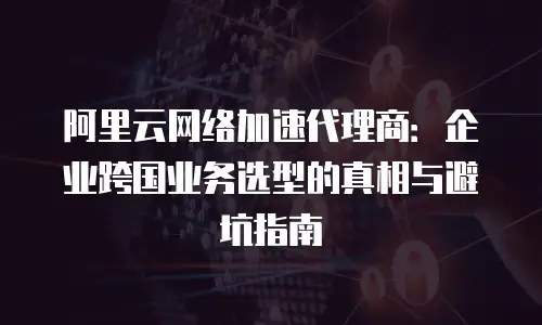 阿里云网络加速代理商：企业跨国业务选型的真相与避坑指南