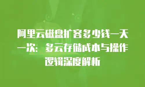 阿里云磁盘扩容多少钱一天一次：多云存储成本与操作逻辑深度解析