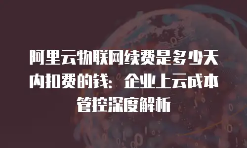 阿里云物联网续费是多少天内扣费的钱：企业上云成本管控深度解析