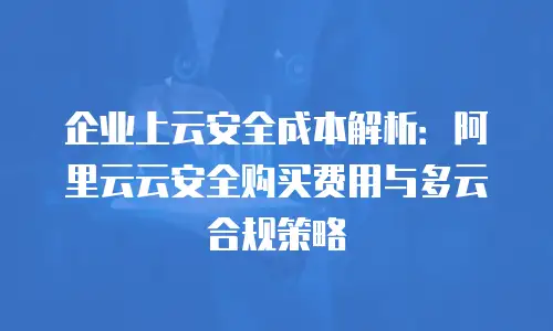 企业上云安全成本解析：阿里云云安全购买费用与多云合规策略