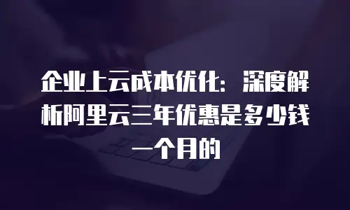 企业上云成本优化：深度解析阿里云三年优惠是多少钱一个月的