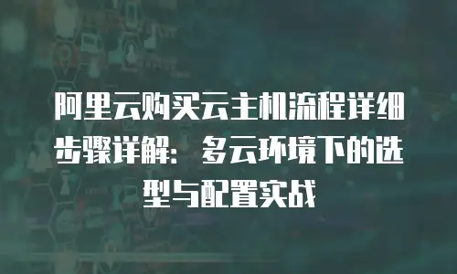 阿里云购买云主机流程详细步骤详解：多云环境下的选型与配置实战