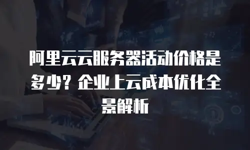 阿里云云服务器活动价格是多少？企业上云成本优化全景解析