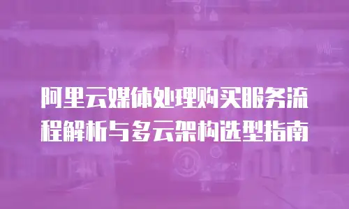 阿里云媒体处理购买服务流程解析与多云架构选型指南