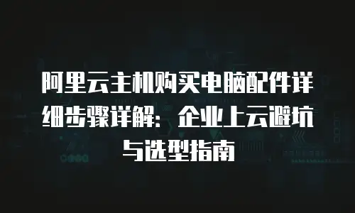 阿里云主机购买电脑配件详细步骤详解：企业上云避坑与选型指南