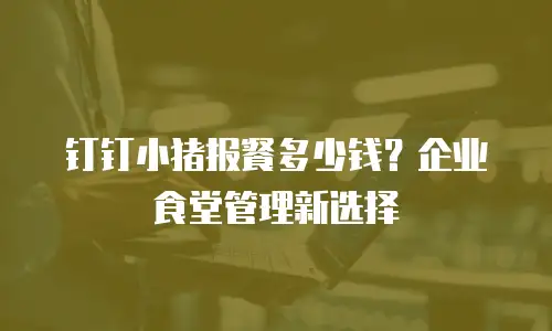 钉钉小猪报餐多少钱？企业食堂管理新选择