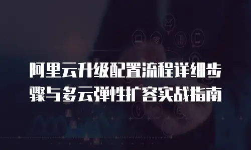 阿里云升级配置流程详细步骤与多云弹性扩容实战指南