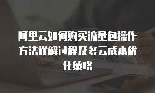 阿里云如何购买流量包操作方法详解过程及多云成本优化策略