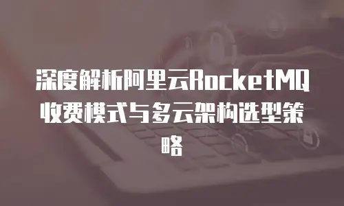 深度解析阿里云RocketMQ收费模式与多云架构选型策略