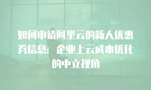 如何申请阿里云的新人优惠券信息：企业上云成本优化的中立视角