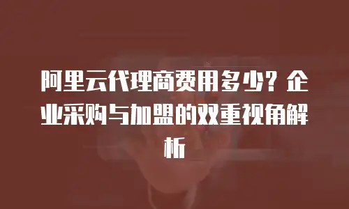 阿里云代理商费用多少？企业采购与加盟的双重视角解析