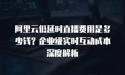 阿里云低延时直播费用是多少钱？企业级实时互动成本深度解析