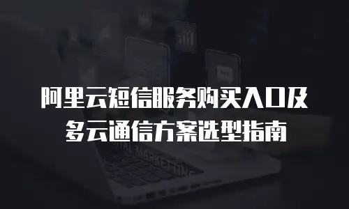 阿里云短信服务购买入口及多云通信方案选型指南