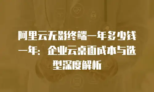 阿里云无影终端一年多少钱一年：企业云桌面成本与选型深度解析