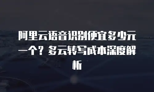 阿里云语音识别便宜多少元一个？多云转写成本深度解析