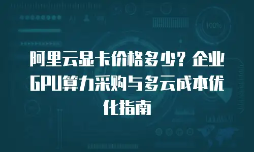 阿里云显卡价格多少？企业GPU算力采购与多云成本优化指南