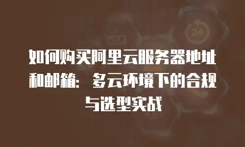 如何购买阿里云服务器地址和邮箱：多云环境下的合规与选型实战