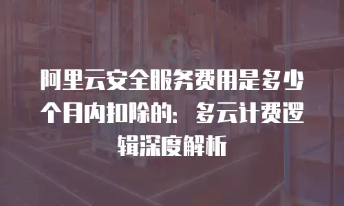 阿里云安全服务费用是多少个月内扣除的：多云计费逻辑深度解析