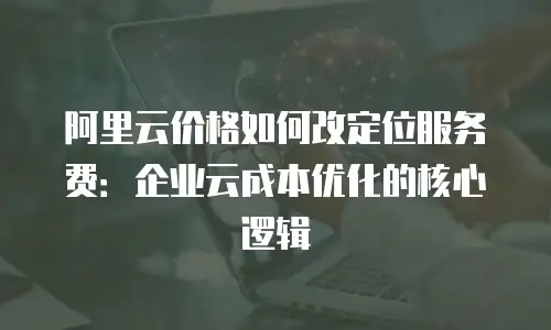 阿里云价格如何改定位服务费：企业云成本优化的核心逻辑