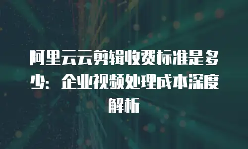 阿里云云剪辑收费标准是多少：企业视频处理成本深度解析