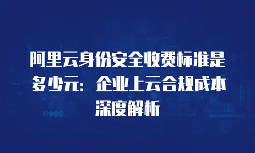 阿里云身份安全收费标准是多少元：企业上云合规成本深度解析
