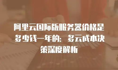 阿里云国际版服务器价格是多少钱一年的：多云成本决策深度解析