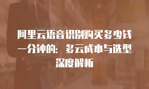 阿里云语音识别购买多少钱一分钟的：多云成本与选型深度解析