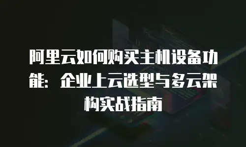 阿里云如何购买主机设备功能：企业上云选型与多云架构实战指南