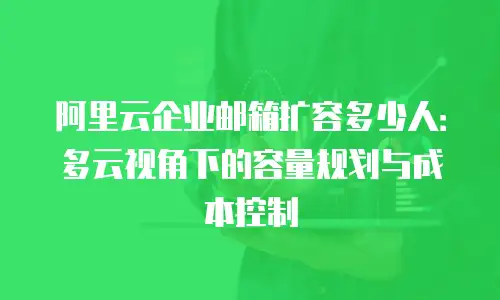 阿里云企业邮箱扩容多少人：多云视角下的容量规划与成本控制