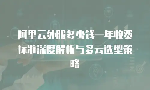 阿里云外服多少钱一年收费标准深度解析与多云选型策略