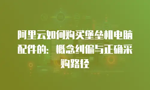 阿里云如何购买堡垒机电脑配件的：概念纠偏与正确采购路径