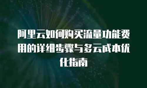 阿里云如何购买流量功能费用的详细步骤与多云成本优化指南