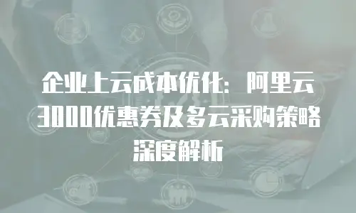 企业上云成本优化：阿里云3000优惠券及多云采购策略深度解析