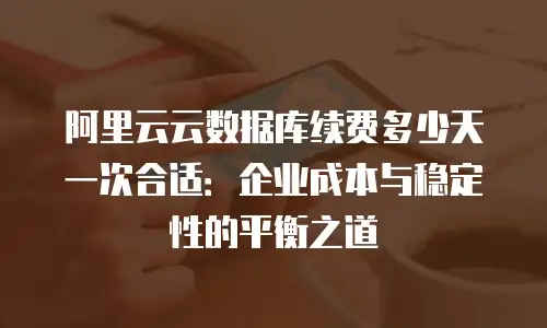 阿里云云数据库续费多少天一次合适：企业成本与稳定性的平衡之道