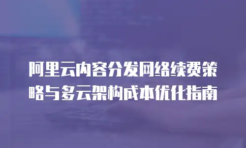 阿里云内容分发网络续费策略与多云架构成本优化指南